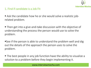 1. Find if candidate is a Job Fit
 Ask the candidate how he or she would solve a realistic job-
related problem.
 Then get into a give-and-take discussion with the objective of
understanding the process the person would use to solve the
problem.
See if the person is able to understand the problem well and dig
out the details of the approach the person uses to solve the
problem.
 The best people in any job function have the ability to visualize a
solution to a problem before they begin implementing it.
www.interviewmocha.com
 