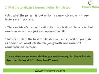 www.interviewmocha.com
2. Find the candidate’s true motivation for this Job
 Ask what the person is looking for in a new job and why those
factors are important.
 The candidate’s true motivation for the job should be a potential
career move and not just a compensation hike.
 In order to hire the best candidates, you must position your job
as a combination of job stretch, job growth, and a modest
compensation increase.
 