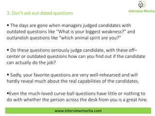 3. Don’t ask out-dated questions
 The days are gone when managers judged candidates with
outdated questions like “What is your biggest weakness?” and
outlandish questions like “which animal spirit are you?”
 Do these questions seriously judge candidate, with these off–
center or outdated questions how can you find out if the candidate
can actually do the job?
 Sadly, your favorite questions are very well-rehearsed and will
hardly reveal much about the real capabilities of the candidates.
Even the much-loved curve-ball questions have little or nothing to
do with whether the person across the desk from you is a great hire.
www.interviewmocha.com
 