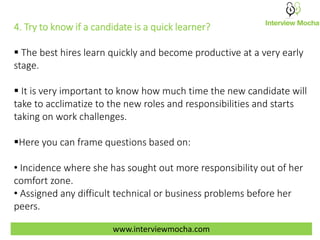 4. Try to know if a candidate is a quick learner?
 The best hires learn quickly and become productive at a very early
stage.
 It is very important to know how much time the new candidate will
take to acclimatize to the new roles and responsibilities and starts
taking on work challenges.
Here you can frame questions based on:
• Incidence where she has sought out more responsibility out of her
comfort zone.
• Assigned any difficult technical or business problems before her
peers.
www.interviewmocha.com
 