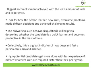 • Biggest accomplishment achieved with the least amount of skills
and experience.
 Look for how the person learned new skills, overcame problems,
made difficult decisions and achieved challenging results.
 The answers to such behavioral questions will help you
determine whether the candidate is a quick learner and becomes
productive in the least of time.
 Collectively, this is a great indicator of how deep and fast a
person can learn and achieve.
 High-potential candidates get more done with less experience &
master whatever skills are required faster than their peer group.
www.interviewmocha.com
 