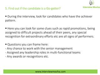 www.interviewmocha.com
5. Find out if the candidate is a Go-getter?
 During the interview, look for candidates who have the achiever
pattern.
 Here you can look for some clues such as rapid promotions, being
assigned to difficult projects ahead of their peers, any special
recognition for extraordinary efforts etc are all signs of performers.
 Questions you can frame here:
- Any chance to work with the senior management
- Assigned any leadership roles in multi-functional teams
- Any awards or recognitions etc.
 