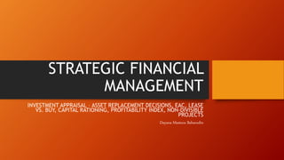STRATEGIC FINANCIAL
MANAGEMENT
INVESTMENT APPRAISAL – ASSET REPLACEMENT DECISIONS, EAC, LEASE
VS. BUY, CAPITAL RATIONING, PROFITABILITY INDEX, NON-DIVISIBLE
PROJECTS
Dayana Mastura Baharudin
 