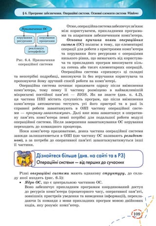 109
§ 6. Програмне забезпечення. Операційні системи. Основні елементи системи Windows
Отже,операційнасистемазабезпечуєзв’язок
між користувачем, прикладними програма-
ми та апаратним забезпеченням комп’ютера.
Основна причина появи операційних
систем (ОС) полягає в тому, що елементарні
операції для роботи з пристроями комп’ютера
та керування його ресурсами є  операціями
низького рівня, що вимагають від користува-
ча та прикладних програм виконувати кіль-
ка сотень або тисяч елементарних операцій.
Операційна система «приховує» ці складні
та непотрібні подробиці, виконуючи їх без втручання користувача та
пропонуючи йому зручний спосіб роботи на комп’ютері.
Операційна система починає працювати одразу після ввімкнення
комп’ютера, тому певну її частину розміщено в найважливішій
мікросхемі постійної пам’яті — BIOS. Як ви знаєте (див. п. 4.2),
ця частина ПЗП містить сукупність програм, що після ввімкнення
комп’ютера автоматично тестують усі його пристрої та в разі їх
справної роботи завантажують в ОЗП частину операційної систе-
ми — програму-завантажувач. Далі вже вона завантажує в оператив-
ну пам’ять комп’ютера певні потрібні для подальшої роботи модулі
операційної системи. Після завершення завантажування ОС керування
переходить до командного процесора.
Поки комп’ютер працюватиме, деяка частина операційної системи
завжди залишатиметься в ОЗП (цю частину ОС називають резидент-
ною), а за потреби до оперативної пам’яті завантажуватимуться інші
її частини.
Дізнайтеся більше (див. на сайті та в РЗ)
Операційні системи — від перших до сучасних
Різні операційні системи мають однакову структуру, до скла-
ду якої входять (рис. 6.5):
·	 Ядро ОС, що є центральною частиною ОС.
Воно забезпечує прикладним програмам координований доступ
до ресурсів комп’ютера (процесорного часу, оперативної пам’яті,
зовнішніх пристроїв уведення та виведення інформації), перекла-
даючи їх команди з мови прикладних програм мовою двійкових
кодів, яку розуміє комп’ютер.
Рис. 6.4. Призначення
операційної системи
 