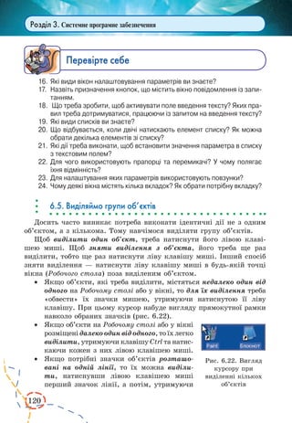 120
Розділ 3. Системне програмне забезпечення
Ïåðåâ³ðте ñåáå
16.	 Які види вікон налаштовування параметрів ви знаєте?
17.	 Назвіть призначення кнопок, що містить вікно повідомлення із запи­
танням.
18.	 Що треба зробити, щоб активувати поле введення тексту? Яких пра­
вил треба дотримуватися, працюючи із запитом на введення тексту?
19.	 Які види списків ви знаєте?
20.	 Що відбувається, коли двічі натискають елемент списку? Як можна
обрати декілька елементів зі списку?
21.	 Які дії треба виконати, щоб встановити значення параметра в списку
з текстовим полем?
22.	 Для чого використовують прапорці та перемикачі? У чому полягає
їхня відмінність?
23.	 Для налаштування яких параметрів використовують повзунки?
24.	 Чому деякі вікна містять кілька вкладок? Як обрати потрібну вкладку?
6.5. Виділяймо групи об’єктів
Досить часто виникає потреба виконати ідентичні дії не з одним
об’єктом, а з кількома. Тому навчімося виділяти групу об’єктів.
Щоб виділити один об’єкт, треба натиснути його лівою клаві-
шею миші. Щоб зняти виділення з об’єкта, його треба ще раз
виділити, тобто ще раз натиснути ліву клавішу миші. Інший спосіб
зняти виділення — натиснути ліву клавішу миші в будь-якій точці
вікна (Робочого стола) поза виділеним об’єктом.
·	 Якщо об’єкти, які треба виділити, містяться недалеко один від
одного на Робочому cтолі або у вікні, то для їх виділення треба
«обвести» їх значки мишею, утримуючи натиснутою її ліву
клавішу. При цьому курсор набуде вигляду прямокутної рамки
навколо обраних значків (рис. 6.22).
·	 Якщо об’єкти на Робочому столі або у вікні
розміщені далекоодинвідодного,тоїхлегко
виділити, утримуючи клавішу Ctrl та натис-
каючи кожен з них лівою клавішею миші.
·	 Якщо потрібні значки об’єктів розташо-
вані на одній лінії, то їх можна виділи-
ти, натиснувши лівою клавішею миші
перший значок лінії, а потім, утримуючи
Рис. 6.22. Вигляд
курсору при
виділенні кількох
об’єктів
 