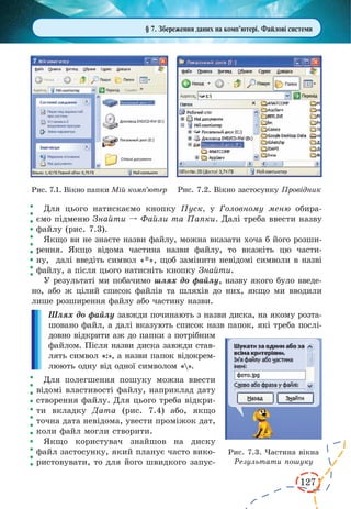 127
Для цього натискаємо кнопку Пуск, у Головному меню обира­
ємо підменю Знайти º Файли та Папки. Далі треба ввести назву
файлу (рис. 7.3).
Якщо ви не знаєте назви файлу, можна вказати хоча б його розши-
рення. Якщо відома частина назви файлу, то вкажіть цю части-
ну,  далі введіть символ «*», щоб замінити невідомі символи в назві
файлу, а після цього натисніть кнопку Знайти.
У результаті ми побачимо шлях до файлу, назву якого було введе-
но, або ж цілий список файлів та шляхів до них, якщо ми вводили
лише розширення файлу або частину назви.
Шлях до файлу завжди починають з назви диска, на якому розта-
шовано файл, а далі вказують список назв папок, які треба послі-
довно відкрити аж до папки з потрібним
файлом. Після назви диска завжди став-
лять символ «:», а назви папок відокрем-
люють одну від одної символом «».
Для полегшення пошуку можна ввести
відомі властивості файлу, наприклад дату
створення файлу. Для цього треба відкри-
ти вкладку Дата (рис. 7.4) або, якщо
точна дата невідома, увести проміжок дат,
коли файл могли створити.
Якщо користувач знайшов на диску
файл застосунку, який планує часто вико-
ристовувати, то для його швидкого запус-
Рис. 7.1. Вікно папки Мій комп’ютер Рис. 7.2. Вікно застосунку Провідник
§ 7. Збереження даних на комп’ютері. Файлові системи
Рис. 7.3. Частина вікна
Результати пошуку
 