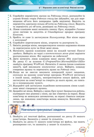 133
3.	 Спробуйте перемістити значки на Робочому столі, розташуйте їх
уздовж бічних сторін Робочого столу (не забувайте, що для пере-
міщення об’єкта його попередньо треба виділити). Виділіть та
перемістіть одночасно кілька об’єктів на Робочому столі. Виділіть
та перемістіть усі об’єкти, розміщені на Робочому столі.
4.	 Лівою клавішею миші натисніть кнопку Пуск, відкрийте Головне
меню системи та запустіть зі Стандартних програм програму
Блокнот.
5.	Зробіть те саме із застосунком Калькулятор. Яке вікно зараз
є поточним?
6.	Спробуйте перетягувати вікна, згортати та розгортати їх.
7.	 Змініть розміри вікон, використовуючи кнопки керування вікном
та перетягуючи кути чи бічні межі вікон.
8.	Натисніть правою клавішею миші на вільній частині Панелі
завдань. Виберіть по черзі з контекстного меню різні варіанти
розташування вікон. Які варіанти ви побачили?
9.	 Двічі натисніть лівою клавішею миші значок Мій комп’ютер.
На диску С: за шляхом С:ProgramFilesMicrosoftOfficeOffice
знайдіть програму WinWord. Натисніть її значок (якою клавішею
миші?), щоб викликати контекстне меню. Виберіть команду
створення ярлика та перетягніть ярлик на Робочий стіл.
10.	Якщо ви не змогли виконати попередній пункт завдання,
оскільки на вашому комп’ютері програма WinWord міститься
в іншій папці, знайдіть, використовуючи пошук файлів, цей
застосунок на комп’ютері та створіть до нього ярлик, як описа-
но в попередньому пункті.
11.	Відкрийте цей застосунок подвійним натисканням лівою клаві-
шею миші створеного ярлика.
12.	Закрийте всі вікна. Виберіть з меню Пуск пункт Завершення роботи,
підтвердьте своє рішення у вікні, що має з’явитися на екрані. Якщо
комп’ютер не вимкнувся автоматично, на екрані з’явиться повідом­
лення, що живлення комп’ютера можна вимкнути. Виконайте цю
інструкцію.
Íàâ÷àëüíî-òðåíóâàëüí³ çàâäàííÿ
1.	Знайдіть усі текстові файли, розташовані на диску D: вашого
комп’ютера. Запишіть у зошит їх кількість.
2.	Знайдіть на диску С: вашого комп’ютера всі файли, що мають
розширення ехе, та запишіть у зошит їх кількість.
§ 7. Збереження даних на комп’ютері. Файлові системи
 