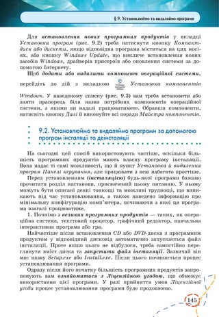 145
§ 9. Установлюймо та видаляймо програми
Для встановлення нових програм­них продуктів у  вклад­ці
Установка програм (рис.  9.2) треба натиснути кнопку Компакт-
диск або дискети, якщо відповідна програма міститься на цих носі-
ях, або кнопку Windows Update, що викличе встановлення нових
засо­бів Windows, драйверів при­строїв або оновлення системи за до-
помогою Інтернету.
Щоб додати або видалити компонент операційної системи,
перейдіть до дій з вкладкою  Установка компонентів
Windows. У наведеному списку (рис.  9.3) вам треба встановити або
зняти прапорець біля назви потрібних компонентів операційної
системи, з якими ви надалі працюватимете. Обравши компоненти,
натисніть кнопку Далі й виконуйте всі поради Майстра компонентів.
9.2. Установлюймо та видаляймо програми за допомогою
програм інсталяції та деінсталяції
На сьогодні цей спосіб використовують частіше, оскільки біль-
шість програмних продуктів мають власну програму інсталяції.
Вона надає ті самі можливості, що й пункт Установка й видалення
програм Панелі керування, але працювати з нею набагато простіше.
Перед установленням (інсталяцією) будь-якої програми бажано
прочитати розділ настанови, присвячений цьому питанню. У ньому
можуть бути описані деякі тонкощі та можливі труднощі, що вини-
кають під час установлювання, а також наведено інформацію про
мінімальну конфігурацію комп’ютера, починаючи з якої ця програ-
ма взагалі працюватиме.
1. Почнімо з великих програмних продуктів — таких, як опера-
ційна система, текстовий процесор, графічний редактор, навчальна
інтерактивна програма або гра.
Найчастіше після встановлення CD або DVD-диска з програмним
продуктом у відповідний дисковід автоматично запускається файл
інсталяції. Проте якщо цього не відбулося, треба самостійно пере-
глянути вміст диска та запустити файл інсталяції. Зазвичай він
має назву Setup.exe або Install.exe. Після цього починається процес
установлювання програми.
Одразу після його початку більшість програмних продуктів запро-
понують вам ознайомитися з Ліцензійною угодою, що обме­жує
використання цієї програми. У разі прийняття умов Ліцензійної
угоди процес установлювання програми буде продовжено.
 
