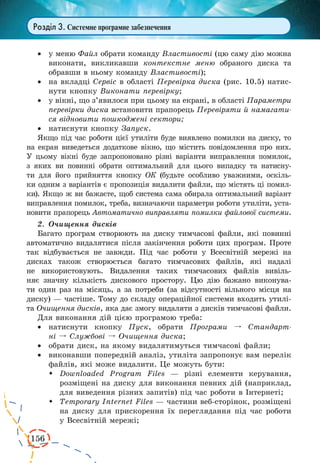 156
Розділ 3. Системне програмне забезпечення
·	 у меню Файл обрати команду Властивості (цю саму дію можна
виконати, викликавши контекстне меню обраного диска та
обравши в ньому команду Властивості);
·	 на вкладці Сервіс в області Перевірка диска (рис. 10.5) натис-
нути кнопку Виконати перевірку;
·	 у вікні, що з’явилося при цьому на екрані, в області Параметри
перевірки диска встановити прапорець Перевіряти й намагати-
ся відновити пошкоджені сектори;
·	 натиснути кнопку Запуск.
Якщо під час роботи цієї утиліти буде виявлено помилки на диску, то
на екран виведеться додаткове вікно, що містить повідомлення про них.
У цьому вікні буде запропоновано різні варіанти виправлення помилок,
з  яких ви повинні обрати оптимальний для цього випадку та натисну-
ти для його прийняття кнопку ОК (будьте особливо уважними, оскіль-
ки одним з варіантів є пропозиція видалити файли, що містять ці помил-
ки). Якщо ж ви бажаєте, щоб система сама обирала оптимальний варіант
виправлення помилок, треба, визначаючи параметри роботи утиліти, уста-
новити прапорець Автоматично виправляти помилки файлової системи.
2.	 Очищення дисків
Багато програм створюють на диску тимчасові файли, які повинні
автоматично видалятися після закінчення роботи цих програм. Проте
так відбувається не завжди. Під час роботи у Всесвітній мережі на
дисках також створюється багато тимчасових файлів, які надалі
не використовують. Видалення таких тимчасових файлів вивіль-
няє значну кількість дискового простору. Цю дію бажано виконува-
ти один раз на місяць, а за потреби (за відсутності вільного місця на
диску) — частіше. Тому до складу операційної системи входить утилі-
та Очищення дисків, яка дає змогу видаляти з дисків тимчасові файли.
Для виконання дій цією програмою треба:
·	 натиснути кнопку Пуск, обрати Програми º Стандарт­
ні º Службові º Очищення диска;
·	 обрати диск, на якому видалятимуться тимчасові файли;
·	 виконавши попередній аналіз, утиліта запропонує вам перелік
файлів, які може видалити. Це можуть бути:
	 Downloaded Program Files — різні елементи керування,
розміщені на диску для виконання певних дій (наприклад,
для виведення різних запитів) під час роботи в Інтернеті;
	 Temporary Internet Files — частини веб-сторінок, розміщені
на диску для прискорення їх переглядання під час роботи
у Всесвітній мережі;
 