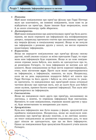 16
Розділ 1. Інформація. Інформаційні процеси та системи
·	 Повнота
	 Щоб ваше повідомлення про прем’єру фільму про Гаррі Поттера
мало цю властивість, ви повинні повідомити, коли саме та де
відбудеться ця прем’єра. Адже інакше буде незрозуміло, коли
й до якого кінотеатру треба збиратися.
·	 Достовірність
	 Щоб ваше повідомлення про довгоочікувану прем’єру було досто-
вірним, ви мали отримати цю інформацію від поінформованих
джерел, наприклад прочитати статтю про заплановану прем’єру
від творців фільму в спеціальному виданні. Якщо ж ви почули
цю інформацію з розмови друзів у школі, ви могли отримати
недостовірну інформацію.
·	 Корисність
	 Якщо ви передасте повідомлення про прем’єру фільму своєму
другові, який уважно слідкує за всіма пригодами Гаррі, то отри-
мана ним інформація буде корисною. Якщо ж це саме повідом­
лення отримає ваша бабуся, яка навіть не здогадується про те,
де розміщено Гоґвортс, то така інформація не матиме для неї
цінності. Ваше повідомлення не буде нести корисної інформації,
отже, воно міститиме шум. Проте шум може перетворюва­тися
на інформацію, а інформація, навпаки, на шум. Наприклад,
коли ви на день народження подаруєте бабусі всі книги про
Гаррі Поттера та його друзів і бабуся за літо встигне їх уваж-
но прочитати, то повідомлення про прем’єрний показ останньої
частини фільму про пригоди мага, яке до цього було для бабусі
лише шумом, принесе багато корисної інформації. Так шум зміг
перетворитися на інформацію.
·	 Своєчасність
	 Якщо ви повідомили свого друга про прем’єру, заплановану на
листопад, у жовтні, то отримана інформація буде своєчасною.
Натомість те саме повідомлення, отримане вашим другом у груд-
ні, буде несвоєчасним та некорисним для нього.
·	 Зрозумілість
	 Будь-яка інформація має бути подана у формі, зрозумілій для
приймача повідомлення. Наприклад, якщо ви надіслали пові-
домлення про прем’єру фільму поштою, а на листівці записа-
ли текст повідомлення за допомогою старовинних рун, то ваш
друг ніколи не здогадається, про що ви його інформуєте.
Однак це повідомлення буде зрозумілим більшості учнів школи
Гоґвортс.
 