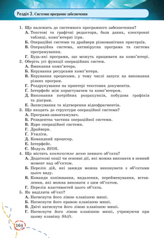 164
Розділ 3. Системне програмне забезпечення
1.	Що належить до системного програмного забезпечення?
А.	Текстові та графічні редактори, бази даних, електронні
таблиці, комп’ютерні ігри.
Б.	Операційні системи та драйвери різноманітних пристроїв.
В.	Операційна система, антивірусна програма та система
програмування.
Г.	 Будь-які програми, що можуть працювати на комп’ютері.
2.	Оберіть усі функції операційних систем.
А.	Вмикання комп’ютера.
Б.	Керування ресурсами комп’ютера.
В.	Керування процесами, у тому числі запуск на виконання
різних програм.
Г.	 Роздрукування на принтері текстових документів.
¥.	 Інтерфейс між користувачем та комп’ютером.
Д.	Виконання потрібних розрахунків, побудова графіків
та діаграм.
Е.	Записування та відтворення відеофрагментів.
3.	Що входить до структури операційної системи?
А.	Програма-завантажувач.
Б.	Резидентна частина операційної системи.
В.	Ядро операційної системи.
Г.	 Драйвери.
¥.	 Утиліти.
Д.	Командний процесор.
Е.	Інтерфейс.
Є.	Модуль BIOS.
4.	Що містить контекстне меню певного об’єкта?
А.	Додаткові опції чи основні дії, які можна виконати в певний
момент над об’єктом.
Б.	Перелік дій, які завжди можна виконувати з об’єктами
цього виду.
В.	Команди копіювання, видалення, перейменування, встав-
лення, які можна виконати з цим об’єктом.
Г.	 Перелік властивостей цього об’єкта.
5.	Як виділити об’єкт?
А.	Натиснути його лівою клавішею миші.
Б.	Натиснути його правою клавішею миші.
В.	Двічі натиснути його лівою клавішею миші.
Г.	 Натиснути його лівою клавішею миші, утримуючи при
цьому клавішу Shift.
 