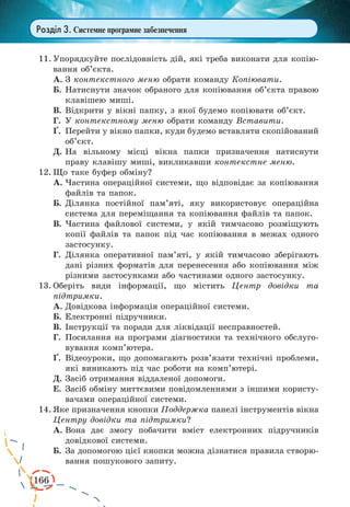 166
Розділ 3. Системне програмне забезпечення
11.	Упорядкуйте послідовність дій, які треба виконати для копію-
вання об’єкта.
А.	З контекстного меню обрати команду Копіювати.
Б.	Натиснути значок обраного для копіювання об’єкта правою
клавішею миші.
В.	Відкрити у вікні папку, з якої будемо копіювати об’єкт.
Г.	 У контекстному меню обрати команду Вставити.
¥.	 Перейти у вікно папки, куди будемо вставляти скопійований
об’єкт.
Д.	На вільному місці вікна папки призначення натиснути
праву клавішу миші, викликавши контекстне меню.
12.	Що таке буфер обміну?
А.	Частина операційної системи, що відповідає за копіювання
файлів та папок.
Б.	Ділянка постійної пам’яті, яку використовує операційна
система для переміщання та копіювання файлів та папок.
В.	Частина файлової системи, у якій тимчасово розміщують
копії файлів та папок під час копіювання в межах одного
застосунку.
Г.	 Ділянка оперативної пам’яті, у якій тимчасово зберігають
дані різних форматів для перенесення або копіювання між
різними застосунками або частинами одного застосунку.
13.	Оберіть види інформації, що містить Центр довідки та
підтримки.
А.	Довідкова інформація операційної системи.
Б.	Електронні підручники.
В.	Інструкції та поради для ліквідації несправностей.
Г.	 Посилання на програми діагностики та технічного обслуго-
вування комп’ютера.
¥.	 Відеоуроки, що допомагають розв’язати технічні проблеми,
які виникають під час роботи на комп’ютері.
Д.	Засіб отримання віддаленої допомоги.
Е.	Засіб обміну миттєвими повідомленнями з іншими користу-
вачами операційної системи.
14.	Яке призначення кнопки Поддержка панелі інструментів вікна
Центру довідки та підтримки?
А.	Вона дає змогу побачити вміст електронних підручників
довідкової системи.
Б.	За допомогою цієї кнопки можна дізнатися правила створю-
вання пошукового запиту.
 