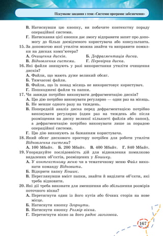 167
Підсумкове завдання з теми «Системне програмне забезпечення»
В.	Натиснувши цю кнопку, ви побачите контекстну пораду
операційної системи.
Г.	 Натискання цієї кнопки дає змогу відправити запит про допо-
могу до більш досвідченого користувача або консультанта.
15.	За допомогою якої утиліти можна знайти та виправити помил-
ки на дисках комп’ютера?
А.	Очищення дисків.		 Б. Дефрагментація диска.
В.	Відновлення системи.	 Г. Перевірка диска.
16.	Які файли знищують у разі використання утиліти очищення
дисків?
А.	Файли, що мають дуже великий обсяг.
Б.	Тимчасові файли.
В.	Файли, що їх понад місяць не використовує користувач.
Г.	 Пошкоджені файли та папки.
17.	Чи завжди потрібно виконувати дефрагментацію дисків?
А.	Цю дію потрібно виконувати регулярно — один раз на місяць.
Б.	Не менше одного разу на тиждень.
В.	Попередній аналіз диска перед дефрагментацією потрібно
виконувати регулярно (один раз на тиждень або після
розміщення на диску великої кількості файлів або папок),
а дефрагментацію потрібно виконувати лише за порадою
операційної системи.
Г.	 Цю дію виконують за бажанням користувача.
18.	Який обсяг дискового простору потрібен для роботи утиліти
Відновлення системи?
А.	100 Мбайт. Б. 200 Мбайт. В. 400 Мбайт. Г. 840 Мбайт.
19.	Упорядкуйте послідовність дій для відновлення помилково
видалених об’єктів, розміщених у Кошику.
А.	У контекстному меню чи в тематичному меню Файл вико-
нати команду Відновити.
Б.	Відкрити папку Кошик.
В.	Переглянувши вміст папки, знайти й виділити об’єкти, які
треба відновити.
20.	Які дії треба виконати для зменшення або збільшення розмірів
поточного вікна?
А.	Перетягнути один із його кутів або бічних сторін на нове
місце.
Б.	Натиснути кнопку Згорнути.
В.	Натиснути кнопку Розмір вікна.
Г.	 Перетягнути вікно за його рядок заголовка.
 