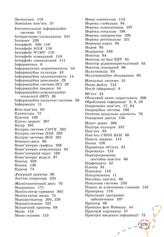 379
Застосунок 113
Зовнішня пам’ять 57
Інтелектуальні інформаційні
системи 31
Інтерактивне спілкування 241
Інтернет 220
Інтерфейс 108, 110
Інтерфейс SILK 110
Інтерфейс WIMP 110
Інтерфейс командний 110
Інтерфейс семантичний 111
Інформатика 6
Інформатична компетентність 44
Інформаційна культура 43
Інформаційна надлишковість 14
Інформаційна революція 29
Інформаційна система (ІС) 29
Інформаційні процеси 34
Інформаційно-комунікаційні
технології (ІКТ) 36
Інформаційно-пошукові системи 30
Інформація 11
Кеш-пам’ять 65
Клавіатура 72
Кластер 130
Клієнт мережі 207
Колір 291
Колірна система CMYK 292
Колірна система HSB 293
Колірні системи RGB 291
Компакт-диск 68
Комп’ютерна графіка 288
Комп’ютерна комунікація 94
Комп’ютерний вірус 169
Комп’ютерні модулі 97
Контур 339
Кошик 136
Курсор 74
Лазерний принтер 90
Логічні оператори 235
Магнітооптичний диск 70
Макровірус 171
Маніпулятор кривини 362
Маніпулятор миша 75
Маршрутизатор 204, 220
Маршрутизація 221
Матричний принтер 89
Меню 113
Меню головне 113
Меню контекстне 113
Мережа глобальна 94
Мережа компьютерна 197
Мережа локальна 198
Мережа однорангова 200
Мережа регіональна 221
Мережна карта 95
Модем 95
Модератор 240
Монітор 84
Монітор на базі ЕПТ 85
Монітор рідиннокристалічний 85
Монітор сенсорний 86
Мультимедіа 93
Мультимедійне обладнання 93
Навчальні системи 31
Назва файлу 124
Носій інформації 8
Об’єкт 24
Обліковий запис користувача 206
Обробляння інформації 8, 9, 20
Оперативна пам’ять 57, 64
Операційна система 108
Оптична роздільна здатність 78
Очищення дисків 156
Пакет даних 200
Палітра кольорів 337
Пам’ять 63
Пам’ять CMOS RAM 66
Панель завдань 113
Папка 126
Параметри об’єкта 24
Перемикач 118
Перепрограмовна
постійна пам’ять 66
Перфокарта 52
Плотер 91
Повзунок 119
Повідомлення 11
Постійна пам’ять 66
Пошукова система 233
Пошук за ключовими словами 152
Прапорець 118
Прикладне програмне
забезпечення 107
Принтер 88
Принцип фон Неймана 54
Пристрій керування 57
Пристрої введення інформації 72
 