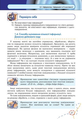 17
Ïåðåâ³ðте ñåáå
12.	 Які властивості має інформація?
13.	Наведіть приклад інформаційного повідомлення та з його допомо­
гою визначте, які властивості має інформація, отримана з цього
повідомлення.
1.4. Способи оцінювання кількості інформації.
Довжина двійкового коду
У нашому житті ми постійно отримуємо, обробляємо, зберіга­
ємо та передаємо велику кількість інформації. Зрозуміло, що досить
давно люди захотіли виміряти кількість отриманої або переданої
інформації. На уроках фізики ви навчилися вимірювати  — порів-
нювати певну величину з одиницею, яку вважають еталоном цієї
фізичної величини. Наприклад, для визначення відстані її треба
порівняти з метром (еталоном довжини), а для визначення тривало­
сті події — із секундою — еталоном часу. А з чим та як порівняти
інформацію? Чи є на сьогодні еталон кількості інформації?
Якщо інформацію ми отримали з текстового повідомлення, то її
обсяг можна визначити за кількістю символів тексту. Проте чи має
таке визначення зміст, адже різні текстові повідомлення містять
різну інформацію, хоча можуть складатися з однакової кількості
символів? І необов’язково текстове повідомлення з більшої кілько­сті
символів містить більшу інформацію.
Пропонуємо вам самостійно з’ясувати справедливість
цього твердження, розглянувши такі текстові повідом­
лення: «2+2=4», «добре», «добре-добре-добре».
Іноді повідомлення, що складається лише з одного знака, може
містити набагато більше інформації, ніж інформаційне повідом­
лення, на передавання якого витрачено велику кількість часу.
Те саме повідомлення, подане в однаковій формі, різні люди можуть
по-різному обробити, а отже, отримати з нього різну інформацію.
Пропонуємо вам розглянути текстове повідомлення
«коса». Яке значення має це слово? Чи єдине це
значення?
§ 1. Інформатика. Інформація та її властивості
 
