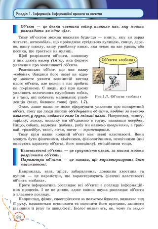 24
Розділ 1. Інформація. Інформаційні процеси та системи
Об’єкт — це деяка частина світу навколо нас, яку можна
розглядати як одне ціле.
Тому об’єктом можна вважати будь-що — книгу, яку ви зараз
читаєте, автомобіль, що проїжджає сусідньою вулицею, сонце, дере-
во, вашу школу, вашу улюблену кицю, яка чекає на вас удома, або
песика, що грається на вулиці.
Щоб розрізняти об’єкти, кожному
з них дають назву (ім’я), яка формує
уявлення про можливості об’єкта.
Розгляньмо об’єкт, що має назву
«собака». Завдяки його назві ви одра-
зу можете уявити зовнішній вигляд
цього об’єкта, але кожен з нас зробить
це по-різному. Є люди, які при цьому
уявля­ють величезних службових собак,
а є такі, які побачать маленьких улюб­
ленців (такс, болонок тощо) (рис. 1.7).
Отже, лише назва не може сформувати уявлення про конкретний
об’єкт, тому що люди звикли об’єднувати об’єкти, подібні за певною
ознакою, у групи, надаючи саме їм спільні назви. Наприклад, чашку,
тарілку, ложку, виделку ми об’єднаємо в  групу, назвавши посудом.
Кицю, собаку, ведмежа, жабеня, рибу ми назвемо тваринами, а трам-
вай, тролейбус, таксі, літак, потяг — транспортом.
Тому крім назви кожний об’єкт має певні властивості. Вони
можуть бути фізичними, хімічними, фізіологічними, психічними (які
описують характер об’єкта, його поведінку), емоційними тощо.
Властивості об’єкта — це сукупність ознак, за якими можна
розрізнити об’єкти.
Параметри об’єкта — це ознаки, що характеризують його
властивості.
Наприклад, вага, зріст, забарвлення, довжина хвостика та
вушок  — це параметри, що характеризують фізичні властивості
об’єкта «собака».
Проте інформатика розглядає всі об’єкти з погляду інформацій-
них процесів. І це не дивно, адже кожна наука розглядає об’єкти
з власного погляду.
Наприклад, фізик, спостерігаючи за польотом бджоли, визначає вид
її руху, намагається встановити та пояснити його причини, записати
рівняння її руху та швидкості. Біолог визначить, як, чому та завдя-
Рис.1.7. Об’єкти «собака»
 