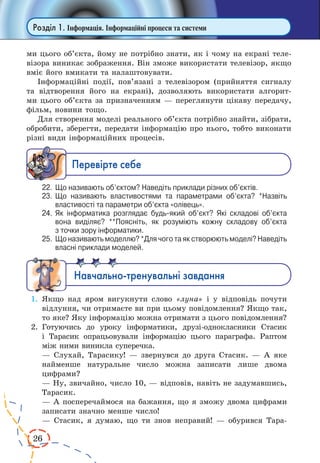 26
Розділ 1. Інформація. Інформаційні процеси та системи
ми цього об’єкта, йому не потрібно знати, як і чому на екрані теле-
візора виникає зображення. Він зможе використати телевізор, якщо
вміє його вмикати та налаштовувати.
Інформаційні події, пов’язані з телевізором (прийняття сигналу
та відтворення його на екрані), дозволяють використати алгорит-
ми цього об’єкта за призначенням — переглянути цікаву передачу,
фільм, новини тощо.
Для створення моделі реального об’єкта потрібно знайти, зібрати,
обробити, зберегти, передати інформацію про нього, тобто виконати
різні види інформаційних процесів.
Ïåðåâ³ðте ñåáå
22.	 Що називають об’єктом? Наведіть приклади різних об’єктів.
23.	 Що називають властивостями та параметрами об’єкта? *Назвіть
властивості та параметри об’єкта «олівець».
24.	 Як інформатика розглядає будь-який об’єкт? Які складові об’єкта
вона виділяє? **Поясніть, як розуміють кожну складову об’єкта
з точки зору інформатики.
25.	 Що називають моделлю? *Для чого та як створюють моделі? Наведіть
власні приклади моделей.
Íàâ÷àëüíî-òðåíóâàëüí³ çàâäàííÿ
1.	 Якщо над яром вигукнути слово «луна» і у відповідь почути
відлуння, чи отримаєте ви при цьому повідомлення? Якщо так,
то яке? Яку інформацію можна отримати з цього повідомлення?
2.	 Готуючись до уроку інформатики, друзі-однокласники Стасик
і  Тарасик опрацьовували інформацію цього параграфа. Раптом
між ними виникла суперечка.
— Слухай, Тарасику! — звернувся до друга Стасик. — А яке
найменше натуральне число можна записати лише двома
цифрами?
— Ну, звичайно, число 10, — відповів, навіть не задумавшись,
Тарасик.
— А посперечаймося на бажання, що я зможу двома цифрами
записати значно менше число!
— Стасик, я думаю, що ти знов неправий! — обурився Тара­
 