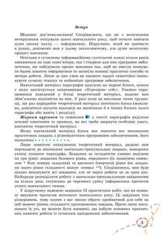 3
Вступ
Шановні дев’ятикласники! Сподіваємося, що ви з величезним
нетерпінням очікували цього навчального року, щоб почати вивчати
дуже цікаву науку — інформатику. Підручник, який ви тримаєте
в руках, допоможе вам у цьому захоплюючому, але дуже нелегкому
процесі навчання.
Оскільки в сучасному інформаційному суспільстві кожні кілька років
змінюються як самі комп’ютери, так і створене для них програмне забез-
печення, ми побудували процес навчання так, щоб ви змогли опанува-
ти базові поняття інформатики та засвоїли основні практичні способи та
методи роботи. Лише за цих умов ви зможете надалі самостійно опано-
вувати сучасну техніку та найновіше програмне забезпечення.
Навчальний матеріал параграфів поділено на окремі блоки, кожен
з яких закінчується запитаннями «Перевірте себе». Уважно опра-
цювавши наведений у блоці теоретичний матеріал, радимо вам
обов’язково відповісти на них. У разі коли це викликає певні трудно-
щі, ще раз опрацюйте теоретичний матеріал поточного блока (можли-
во, доведеться шукати відповіді на запитання й в інших блоках цього
параграфа або навіть і розділу).
Жирним курсивом та символом у тексті параграфів виділено
основні означення та правила, на які треба звернути особливу увагу,
вивчаючи теоретичний матеріал.
Якщо навчальний матеріал блока має навчити вас виконанню
практичних завдань з різноманітним програмним забезпеченням, його
позначено .
Лише повністю опанувавши теоретичний матеріал, радимо вам
переходити до виконання навчально-тренувальних завдань, наведених
укінці кожного параграфа. Завдання за складністю умовно поділено
на три рівні: завдання базового рівня, середнього (їх позначено симво-
лом * біля номера завдання) та високого (творчого) рівня (на завдан-
ня цього рівня складності вказує символ **). Сподіваємося, вам буде
цікаво виконувати всі завдання, але не варто робити це за один раз.
Найкраще розподілити роботу з навчально-тренувальними завданнями
на кілька днів, готуючись до чергового уроку інформатики протягом
усього навчального тижня.
У підручнику наведено завдання 12 практичних робіт, які ви повин­
ні виконати протягом поточного навчального року. Ці завдання теж
різнорівневі, тому кожен з вас зможе обрати прийнятний для себе на
цей момент рівень складності пропонованих завдань. Проте лише вико-
навши їх усі, ви можете бути впевнені, що набули основних практич-
них навичок роботи із сучасним програмним забезпеченням.
 