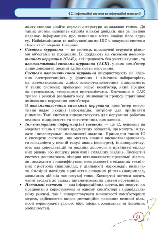 31
§ 2. Інформаційні системи та інформаційні технології
змогу швидко знайти перелік літератури за заданою темою. До
таких систем належить служба міської довідки, яка за певною
наданою інформацією про мешканця міста знайде його адре-
су. Найвідомішими та найсучаснішими ІПС є пошукові системи
Всесвітньої мережі Інтернет.
·	 Системи керування — це системи, призначені керувати різни-
ми об’єктами та процесами. Їх поділяють на системи автома-
тичного керування (САК), які працюють без участі людини, та
автоматизовані системи керування (АСК), у яких комп’ютер
лише допомагає людині здійснювати керування.
	 Системи автоматичного керування використовують на ядер-
них електростанціях, у фізичних і хімічних лабораторіях,
на авто­матизованих лініях високотехнологічних підприємств.
У  таких системах процесами керує комп’ютер, який працює
за програмами, створеними програмістами. Керування в  САК
триває в режимі реального часу, змінювання процесу спричинює
змінювання керування комп’ютера.
	 В автоматизованих системах керування комп’ютер опера-
тивно надає людині інформацію, потрібну для прийняття
рішення. Такі системи використовують для керування роботою
великих підприємств та енергетичних комплексів.
·	 Інтелектуальні інформаційні системи — це ІС, основані на
моделях знань з певних предметних областей, що можуть іміту-
вати інтелектуальні можливості людини. Прикладом таких ІС
є експертні системи, що містять знання висококваліфіковано-
го спеціаліста у певній галузі знань (експерта), їх використову-
ють для консультацій та надання допомоги в прийнятті склад-
них рішень або пошуку розв’язків складних завдань. Експертні
системи допомагають лікарям встановлювати правильні діагно-
зи, знаходити і класифікувати несправності в складних техніч-
них пристроях (наприклад, у діяльності марсохода), визнача-
ти ймовірні наслідки прийняття складних рішень (наприклад,
можливих дій під час посухи) тощо. Експертні системи досить
часто входять до складу автоматизованих систем керування.
·	 Навчальні системи — вид інформаційних систем, що можуть як
працювати з користувачем на одному комп’ютері в індивідуаль-
ному режимі, так і використовувати можливості комп’ютерних
мереж, здійснюючи якісне дистанційне навчання великої кіль-
кості користувачів різного віку, місця проживання та фізичних
можливостей.
 