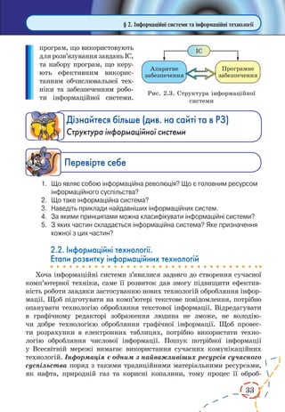 33
§ 2. Інформаційні системи та інформаційні технології
програм, що використовують
длярозв’язуваннязавданьІС,
та набору програм, що керу-
ють ефективним викорис-
танням обчислювальної тех-
ніки та забезпеченням робо-
ти інформаційної системи.
Дізнайтеся більше (див. на сайті та в РЗ)
Структура інформаційної системи
Ïåðåâ³ðте ñåáå
1.	 Що являє собою інформаційна революція? Що є головним ресурсом
інформаційного суспільства?
2.	 Що таке інформаційна система?
3.	 Наведіть приклади найдавніших інформаційних систем.
4.	 За якими принципами можна класифікувати інформаційні системи?
5.	 З яких частин складається інформаційна система? Яке призначення
кожної з цих частин?
2.2. Інформаційні технології.
Етапи розвитку інформаційних технологій
Хоча інформаційні системи з’явилися задовго до створення сучасної
комп’ютерної техніки, саме її розвиток дав змогу підвищити ефектив-
ність роботи завдяки застосуванню нових технологій обробляння інфор-
мації. Щоб підготувати на комп’ютері текстове повідомлення, потрібно
опанувати технологію обробляння текстової інформації. Відредагувати
в графічному редакторі зображення людина не зможе, не володію-
чи добре технологією обробляння графічної інформації. Щоб провес-
ти розрахунки в електронних таблицях, потрібно використати техно-
логію обробляння числової інформації. Пошук потрібної інформації
у Всесвітній мережі вимагає використання сучасних комунікаційних
технологій. Інформація є одним з найважливіших ресурсів сучасного
суспільства поряд з такими традиційними матеріальними ресурсами,
як нафта, природній газ та корисні копалини, тому процес її оброб­
Рис. 2.3. Структура інформаційної
системи
 