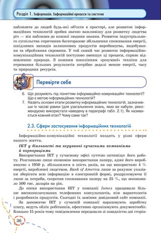 36
Розділ 1. Інформація. Інформаційні процеси та системи
наблизити до людей будь-які об’єкти в просторі, але розвиток інфор-
маційних технологій зробив значно важливішу для розвит­ку людства
річ — він наблизив до кожної людини знання. Розвиток індустріально-
го суспільства спричинив багаторазове збільшення споживання енергії,
шкідливих викидів залишкових продуктів виробництва, видобуван-
ня та обробляння сировини. У той самий час розвиток інформаційно-
комунікаційних технологій поступово зменшує ці процеси, сприяє від-
новленню природи. З кожним поколінням «розумної» техніки для
отримання більших результатів потрібно дедалі менше енергії, часу
та природних ресурсів.
Ïåðåâ³ðте ñåáå
6.	 Що розуміють під поняттям інформаційно-комунікаційні технології?
Що є метою інформаційних технологій?
7.	 Назвіть основні етапи розвитку інформаційних технологій, зазначив­
ши їх часові рамки (для узагальнення знань, яких ви набули, реко­
мендуємо використати наведену в параграфі табл. 2.1). Як назива­
ється кожний етап? Чому саме так?
2.3. Сфери застосування інформаційних технологій
Інформаційно-комунікаційні технології входять у різні сфери
нашого життя.
ІКТ у діяльності та керуванні сучасними компаніями
й корпораціями
Використання ІКТ у сучасному офісі суттєво оптимізує його робо-
ту. Розгляньмо лише економію використання паперу, адже його вироб-
ництво з 1950 р. збільшилося в шість разів, на що використано 4 %
енергії, виробленої людством. Bank of America лише за рахунок указів-
ки зберігати всю інформацію в електронній формі, роздруковуючи її
лише за потреби, скоротив споживання паперу на 25 %, що зекономи-
ло 500 тис. доларів на рік.
До епохи використання ІКТ у компанії Інтел працювало біль-
ше високооплачуваних телефонних консультантів, ніж маркетологів
і розробників продуктів. Сьогодні їх замінює довідковий сайт компанії.
За допомогою ІКТ у сучасній компанії нараховують заробітну
плату, ведуть облік робітників, ефективно організовують документообіг.
Близько 15 років тому повідомлення передавали зі швидкістю дві сторін-
 