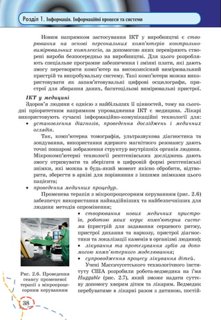 38
Розділ 1. Інформація. Інформаційні процеси та системи
Новим напрямком застосуван­ня ІКТ у виробництві є ство-
рювання на основі персональних комп’ютерів контрольно-
вимірювальних комплексів, за допомогою яких перевіряють ство-
рені вироби безпосередньо на виробництві. Для цього розробля-
ють спеціальне програмне забезпечення і змінні плати, які дають
змогу перетворити комп’ютер на високоякісний вимірювальний
пристрій та випробувальну систему. Такі комп’ютери можна вико-
ристовувати як запам’ятовувальні цифрові осцилографи, при-
строї для збирання даних, багатоцільові вимірювальні пристрої.
ІКТ у медицині
Здоров’я людини є однією з найбільших її цінностей, тому на сього­
дні пріоритетним напрямком упровадження ІКТ є медицина. Лікарі
використовують сучасні інформаційно-комунікаційні технології для:
·	 установлення діагнозів, проведення досліджень і медичних
оглядів.
Так, комп’ютерна томографія, ультразвукова діагностика та
зондування, використання ядерного магнітного резонансу дають
точні пошарові зображення структур внутрішніх органів людини.
Мікрокомп’ютерні технології рентгенівських досліджень дають
змогу отримувати та зберігати в цифровій формі рентгенівські
знімки, які можна в будь-який момент якісно обробити, відтво-
рити, зберегти в архіві для порівняння з іншими знімками цього
пацієнта;
·	 проведення медичних процедур.
Променева терапія з мікропроцесорним керуванням (рис. 2.6)
забезпечує використання найнадійніших та найбезпечніших для
людини методів опромінення;
·	 створювання нових медичних пристро-
їв, роботою яких керує комп’ютерна систе-
ма (при­стрій для задавання серцевого ритму,
пристрої дихання та наркозу, пристрої діагнос-
тики та локалізації каменів в організмі людини);
·	 лікування та протезування зубів за допо-
могою комп’ютерного моделювання;
·	 супроводження процесу лікування дітей.
Учені Массачусетського технологічного інсти-
туту США розробили робота-ведмедика на і’мя
Huggable (рис.  2.7), який зможе надати суттє-
ву допомогу хворим дітям та лікарям. Ведмедик
перебуватиме в лікарні разом з дитиною, постій-
Рис. 2.6. Проведення
сеансу променевої
терапії з мікропроце­
сорним керуванням
 