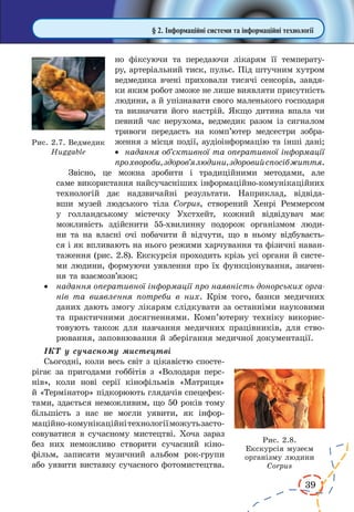 39
§ 2. Інформаційні системи та інформаційні технології
но фіксуючи та передаючи лікарям її температу-
ру, артеріальний тиск, пульс. Під штучним хутром
ведмедика вчені приховали тисячі сенсорів, завдя-
ки яким робот зможе не лише виявляти присутність
людини, а й упізнавати свого маленького господаря
та визначати його настрій. Якщо дитина впала чи
певний час нерухома, ведмедик разом із сигналом
тривоги передасть на комп’ютер медсестри зобра-
ження з місця події, аудіоінформацію та інші дані;
·	 надання об’єктивної та оперативної інформації
прохвороби,здоров’ялюдини,здоровийспосібжиття.
Звісно, це можна зробити і традиційними методами, але
саме використання найсучасніших інформаційно-комунікаційних
технологій дає надзвичайні результати. Наприклад, відвіда-
вши музей людського тіла Corpus, створений Хенрі Реммерсом
у  голландському містечку Ухстхейт, кожний відвідувач має
можливість здійснити 55-хвилинну подорож організмом люди-
ни та на власні очі побачити й відчути, що в ньому відбуваєть-
ся і як впливають на нього режими харчування та фізичні наван-
таження (рис. 2.8). Екскурсія проходить крізь усі органи й систе-
ми людини, формуючи уявлення про їх функціонування, значен-
ня та взаємозв’язок;
·	 надання оперативної інформації про наявність донорських орга-
нів та виявлення потреби в них. Крім того, банки медичних
даних дають змогу лікарям слідкувати за останніми науковими
та практичними досягненнями. Комп’ютерну техніку викорис-
товують також для навчання медичних працівників, для ство-
рювання, заповнювання й зберігання медичної документації.
ІКТ у сучасному мистецтві
Сьогодні, коли весь світ з цікавістю спосте-
рігає за пригодами гоббітів з «Володаря перс-
нів», коли нові серії кінофільмів «Матриця»
й «Термінатор» підкорюють глядачів спецефек-
тами, здається неможливим, що 50 років тому
більшість з нас не могли уявити, як інфор­
маційно-комунікаційнітехнологіїможутьзасто-
совуватися в сучасному мистецтві. Хоча зараз
без них неможливо створити сучасний кіно-
фільм, записати музичний альбом рок-групи
або уявити виставку сучасного фотомистецтва.
Рис. 2.7. Ведмедик
Huggable
Рис. 2.8.
Екскурсія музеєм
організму людини
Corpus
 