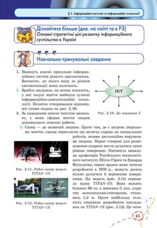 45
§ 2. Інформаційні системи та інформаційні технології
Дізнайтеся більше (див. на сайті та в РЗ)
Основні стратегічні цілі розвитку інформаційного
суспільства в Україні
Íàâ÷àëüíî-òðåíóâàëüí³ çàâäàííÿ
1.	Наведіть власні приклади інформа-
ційних систем різного призначення.
Визначте, до якого виду за рівнем
автоматизації вони належать.
2.	 Зробіть малюнок, на якому покажіть,
у які галузі життя ввійшли сучасні
інформаційно-комуніка­ційні техно-
логії. Початок створювання відповід-
ної схеми подано на рис. 2.10.
3.	 За наведеним нижче текстом визнач­
те, у яких сферах життя людям
допомагають описані роботи.
1)	 Сапер — це зазвичай людина. Проте там, де є загроза людсько-
му життю, краще перекласти цю нелегку справу на спеціальних
роботів, якими дистанційно керувати-
ме людина. Перші створені для розмі-
нування апарати могли рухатися лише
рівною поверхнею. Натомість винахо-
ди професорів Токійського технологіч-
ного інституту Шігєо Гіросе та Едварда
Фукушіми, перші зразки яких почали
розробляти в  1970 р., можуть досить
вільно рухатися й нерівними поверх-
нями. Ця модель (рис.  2.11) отрима-
ла назву TITAN–III. Вона важить
близько 80 кг, а довжина її лап, укри-
тих волосинками-сенсорами, стано-
вить 1,2 м. Проте найбільшу кіль-
кість сподівань розробники поклада-
ють на TITAN–IX (рис. 2.12). Це чоти-
Рис. 2.10. До завдання 2
Рис. 2.11. Робот-сапер моделі
TITAN–III
Рис. 2.12. Робот-сапер моделі
TITAN–IX
 