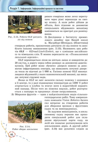 46
Розділ 1. Інформація. Інформаційні процеси та системи
риноге створіння може легко пересту-
пати через різні перешкоди на своє-
му шляху. А коли робот дійшов до
об’єкта, його підошви за допомогою
спеціального вбудованого механізму
замінюються на пристрої для розміну-
вання.
2)	 Дослідники з Інституту промис-
лового дизайну при Вищій школі
м. Магдебург-Штен­даль (Німеччина)
створили роботів, призначених рятувати ліс від пожеж та запо-
бігати їхньому виникненню (рис. 2.13). Називають цих робо-
тів OLE  — Offroad-Lösch-Einheit, що є сумішшю англійсько-
го та німецьких слів. Її можна перекласти як «Позашляховий
гасильний агрегат».
OLE переміщається лісом на шістьох лапах зі швидкістю до
20 км/год, а дорогу перед собою розвідує за допомогою давачів-
вусиків. Цей робот може «бачити» джерело пожежі за допо-
могою інфрачервоних сенсорів, що виявляють потужні джере-
ла тепла на відстані до 1 000 м. Гасіння пожежі ОLE виконує
завдяки вбудованій у нього пожежогасильній машині, що вики-
дає потужні струмені води.
Якщо ж OLE не зміг загасити сильну пожежу і опинився
в її центрі, то у разі підвищення температури до 1300 °С робот
згортається в клубок та втягує ноги в жаростійкій кераміч-
ний панцир. Після того як пожежа вщухає, робот розгорта-
ється з панцира та продовжує лісове патрулювання.
3)	 Збирання фруктів — один з найделікатніших видів сільсько-
господарських робіт. Тому американ-
ська компанія Vision Robotics багато
сил витрачає на створення роботів
для збирання врожаю у фруктових
садах та на виноградниках.
За задумом винахідників, в апель-
синовому садку першим має прохо-
дити спеціальний робот для скла-
дання віртуальної карти саду, на
якій він позначає розташування всіх
апельсинових дерев. А другий робот
(рис.  2.14) має рухатися слідом за
Рис. 2.13. Роботи OLE рятують
ліс від пожеж
Рис. 2.14.
Робот збирає апельсини
 