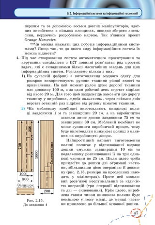 47
§ 2. Інформаційні системи та інформаційні технології
першим та за допомогою восьми довгих маніпуляторів, здат-
них вигибатися в кількох площинах, швидко збирати апель-
сини, керуючись розробленою картою. Так з’явився проект
Orange Harvester.
**Чи можна вважати цих роботів інформаційними систе-
мами? Якщо так, то до якого виду інформаційних систем їх
можна віднести?
4.	Під час створювання систем автоматичного проектування та
керування спеціалісти з ІКТ повинні розв’язати ряд простих
задач, які є складниками більш масштабних завдань для цих
інформаційних систем. Розглянемо кілька з них.
1)	На сучасній фабриці з виготовляння модного одягу для
розкрою використовують рулони тканини різної якості та
призначення. На цей момент рулон дуже дорогої тканини
має довжину 160 м, а за один робочий день верстат відрізає
від нього 20 м. Для того щоб заздалегідь замовити цю дорогу
тканину у виробника, треба визначити, через скільки днів
верстат останній раз відріже від рулону шматок тканини.
2)	 *На меблевому комбінаті виготовляють книжкові поли-
ці завдовжки 1  м та завширшки 20 см, а на виробництво
завезли лише дошки завдовжки 75 см та
завширшки 30 см. Меблевий комбінат не
може зупинити виробничий процес, тому
буде виготовляти книжкові полиці з наяв-
них на виробництві дощок.
Найпростіший варіант виготовлення
полиці полягає у  відпилюванні вздовж
дошки смужки завширшки 10  см та
подальшому розпилюванні її на три одна-
кові частини по 25 см. Після цього треба
приклеїти до дошки дві отримані части-
ни, збільшивши цією операцією її довжи-
ну (рис. 2.15, розміри на кресленнях наво-
дять у міліметрах). Проте цей можли-
вий розв’язок неоптимальний за кількіс-
тю операцій (три операції відпилювання
та дві — склеювання). Крім цього, вироб­
лена таким чином книжкова полиця буде
неміцною у  тому місці, де менші части-
ни приклеєно до більшої основної дошки.
Рис. 2.15.
До завдання 4
 