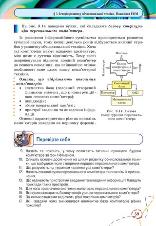 59
На рис. 3.14 наведено вузли, які складають базову конфігура-
цію персонального комп’ютера.
Із розвитком інформаційного суспільства прискорюється розвиток
сучасної науки, тому кожні декілька років відбувається якісний стри-
бок у розвитку обчислювальної техніки. Хоча
усі комп’ютери мають однакову архітектуру,
між ними є суттєва відмінність. Тому вчені
запропонували віднести кожний комп’ютер
до певного покоління, що найповніше втілює
особливості саме цього класу комп’ютерної
техніки.
Ознаки, що відрізняють покоління
комп’ютерів:
·	 елементна база (головний створений
фізиками елемент, що є конструкцій-
ною основою комп’ютера);
·	 швидкодія;
·	 обсяг оперативної пам’яті;
·	 пристрої введення та виведення інфор-
мації.
Основні характеристики різних поколінь
комп’ютерів наведено на першому форзаці.
Ïåðåâ³ðте ñåáå
9.	 Назвіть та поясніть, у чому полягають загальні принципи будови
комп’ютера за фон Нейманом.
10.	 Опишіть основні досягнення на шляху розвитку обчислювальної техні­
ки, що відбулися після створення першого персонального комп’ютера.
11.	 Що розуміють під терміном «архітектура комп’ютера»?
12.	 Назвіть основні вузли персонального комп’ютера та поясніть їх призна­
чення.
13.	 Що називають пристроями введення та виведення інформації? Наведіть
приклади таких пристроїв.
14.	 Для чого призначено системну магістраль персонального комп’ютера?
15.	 Які вузли складають базову конфігурацію персонального комп’ютера?
16.	 За якими ознаками виділяють різні покоління комп’ютерів?
17.	 Як і завдяки чому змінювалася елементна база комп’ютерів різних
поколінь?
§ 3. Історія розвитку обчислювальної техніки. Покоління ЕОМ
Рис. 3.14. Базова
конфігурація персональ-
ного комп'ютера
 