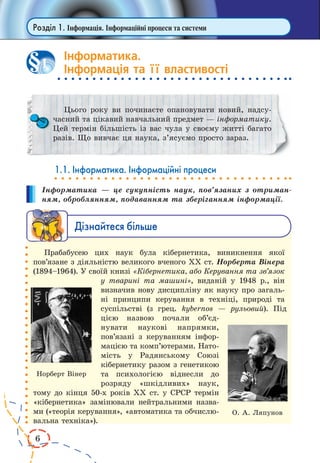 6
Розділ 1. Інформація. Інформаційні процеси та системи
Інформатика.
Інформація та її властивості
Цього року ви починаєте опановувати новий, надсу-
часний та цікавий навчальний предмет — інформатику.
Цей термін більшість із вас чула у своєму житті багато
разів. Що вивчає ця наука, з’ясуємо просто зараз.
1.1. Інформатика. Інформаційні процеси
Інформатика — це сукупність наук, пов’язаних з отриман-
ням, оброблянням, подаванням та зберіганням інформації.
Дізнайтеся більше
Прабабусею цих наук була кібернетика, виникнення якої
пов’язане з діяльністю великого вченого ХХ ст. Норберта Вінера
(1894–1964). У своїй книзі «Кібернетика, або Керування та зв’язок
у тварині та машині», виданій у  1948  р., він
визначив нову дисципліну як науку про загаль-
ні принципи керування в техніці, природі та
суспільстві (з  грец. kybernos  — рульовий). Під
цією назвою почали об’єд­
нувати науко­ві напрямки,
пов’язані з керуванням інфор-
мацією та комп’ю­терами. Нато­
­мість у  Радян­ському Союзі
кібернетику разом з генетикою
та  пси­хологією віднесли до
розря­ду «шкідливих» наук,
тому до кінця 50-х років ХХ ст. у СРСР термін
«кібернетика» замінювали нейтраль­ними назва-
ми («теорія керування», «автоматика та обчислю-
вальна техніка»).
1
Норберт Вінер
О. А. Ляпунов
 