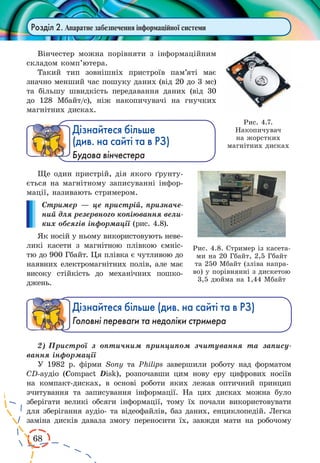 68
Розділ 2. Апаратне забезпечення інформаційної системи
Вінчестер можна порівняти з інформаційним
складом комп’ютера.
Такий тип зовнішніх пристроїв пам’яті має
значно менший час пошуку даних (від 20 до 3 мс)
та більшу швидкість передавання даних (від 30
до 128 Мбайт/с), ніж накопичувачі на гнучких
магнітних дисках.
Дізнайтеся більше
(див. на сайті та в РЗ)
Будова вінчестера
Ще один пристрій, дія якого ґрунту-
ється на магнітному запи­су­ванні інфор-
мації, називають стримером.
Стример — це пристрій, призначе-
ний для резервного копіювання вели-
ких обсягів інформації (рис. 4.8).
Як носій у ньому використовують неве-
ликі касети з магнітною плівкою ємніс-
тю до 900 Гбайт. Ця плівка є чутливою до
наявних електромагнітних полів, але має
високу стійкість до механічних пошко-
джень.
Дізнайтеся більше (див. на сайті та в РЗ)
Головні переваги та недоліки стримера
2)	Пристрої з оптичним принципом зчитування та запису-
вання інформації
У 1982 р. фірми Sony та Philips завершили роботу над форматом
CD-аудіо (Compact Disk), розпочавши цим нову еру цифрових носіїв
на компакт-дисках, в основі роботи яких лежав оптичний принцип
зчитування та записування інформації. На цих дисках можна було
зберігати великі обсяги інформації, тому їх почали використовувати
для зберігання аудіо- та відеофайлів, баз даних, енциклопедій. Легка
заміна дисків давала змогу переносити їх, завжди мати на робочому
Рис. 4.8. Стример із касета-
ми на 20 Гбайт, 2,5 Гбайт
та 250 Мбайт (зліва напра-
во) у порівнянні з дискетою
3,5 дюйма на 1,44 Мбайт
Рис. 4.7.
Накопичувач
на жорстких
магнітних дисках
 