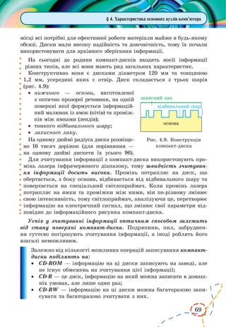 69
§ 4. Характеристика основних вузлів комп’ютера
місці всі потрібні для ефективної роботи матеріали майже в будь-якому
обсязі. Диски мали високу надійність та довговічність, тому їх почали
використовувати для архівного зберігання інформації.
На сьогодні до родини компакт-дисків входять носії інформації
різних типів, але всі вони мають ряд загальних характеристик.
Конструктивно вони є дисками діа­метром 120 мм та товщиною
1,2  мм, усередині яких є отвір. Диск складається з  трьох шарів
(рис. 4.9):
·	 нижнього — основи, виготовленої
з оптично прозорої речовини, на одній
поверхні якої формується інформацій-
ний малюнок із ямок (пітів) та проміж-
ків між ямками (лендів);
·	 тонкого відбивального шару;
·	 захисного лаку.
На одному дюймі радіуса диска розміще-
но 16 тисяч доріжок (для порівняння  —
на одному дюймі дискети їх усього 96).
Для зчитування інформації з ком­пакт-диска використовують про-
мінь лазера інфрачервоного діапазону, тому швидкість зчитуван-
ня інформації досить висока. Промінь потрапляє на диск, що
обертається, з боку основи, відбивається від відбивального шару та
повертається на спеціальний світлоприймач. Коли промінь лазера
потрапляє на ямки та проміжки між ними, він по-різному змінює
свою інтенсивність, тому світлоприймач, аналізуючи це, перетворює
інформацію на електричний сигнал, що змінює свої параметри від-
повідно до інформаційного рисунка компакт-диска.
Успіх у зчитуванні інформації оптичним способом залежить
від стану поверхні компакт-диска. Подряпини, пил, забруднен-
ня суттєво погіршують зчитування інформації, а іноді роблять його
взагалі неможливим.
Залежно від кількості можливих операцій записування компакт-
диски поділяють на:
·	 CD-ROM — інформацію на ці диски записують на заводі, але
не існує обмежень на зчитування цієї інформації;
·	 CD-R — це диск, інформацію на який можна записати в домаш-
ніх умовах, але лише один раз;
·	 CD-RW — інформацію на ці диски можна багаторазово запи-
сувати та багаторазово зчитувати з них.
Рис. 4.9. Конструкція
компакт-диска
 