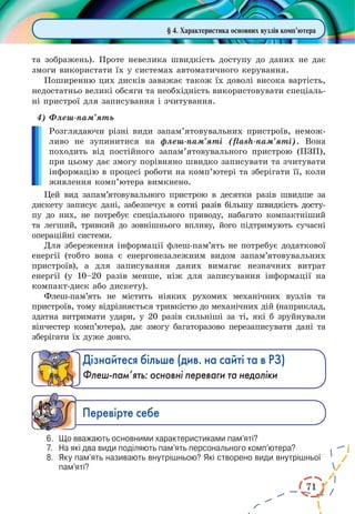 71
§ 4. Характеристика основних вузлів комп’ютера
та зображень). Проте невелика швидкість доступу до даних не дає
змоги використати їх у системах автоматичного керування.
Поширенню цих дисків заважає також їх доволі висока вартість,
недостатньо великі обсяги та необхідність використовувати спеціаль-
ні пристрої для записування і зчитування.
4)	Флеш-пам’ять
Розглядаючи різні види запам’ятовувальних пристроїв, немож-
ливо не зупинитися на флеш-пам’яті (flash-пам’яті). Вона
походить від постійного запам’ятовувального пристрою (ПЗП),
при цьому дає змогу порівняно швидко записувати та зчитувати
інформацію в процесі роботи на комп’ютері та зберігати її, коли
живлення комп’ютера вимкнено.
Цей вид запам’ятовувального пристрою в десятки разів швидше за
дискету записує дані, забезпечує �������������������������������������в������������������������������������сотні разів більшу швидкість досту-
пу до них, не потребує спеціального приводу, набагато компактніший
та легший, тривкий до зовнішнього впливу, його підтримують сучасні
операційні системи.
Для збереження інформації флеш-пам’ять не потребує додаткової
енергії (тобто вона є енергонезалежним видом запам’ятовувальних
пристроїв), а для записування даних вимагає незначних витрат
енергії (у 10–20 разів менше, ніж для записування інформації на
компакт-диск або дискету).
Флеш-пам’ять не містить ніяких рухомих механічних вузлів та
при­строїв, тому відрізняється тривкістю до механічних дій (наприклад,
здатна витримати удари, у 20 разів сильніші за ті, які б зруйнували
вінчестер комп’ютера), дає змогу багаторазово перезаписувати дані та
зберігати їх дуже довго.
Дізнайтеся більше (див. на сайті та в РЗ)
Флеш-пам’ять: основні переваги та недоліки
Ïåðåâ³ðте ñåáå
6.	 Що вважають основними характеристиками пам’яті?
7.	 На які два види поділяють пам’ять персонального комп’ютера?
8.	 Яку пам’ять називають внутрішньою? Які створено види внутрішньої
пам’яті?
 