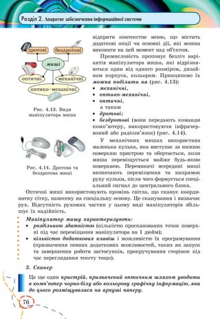 76
Розділ 2. Апаратне забезпечення інформаційної системи
відкрити контекстне меню, що містить
додаткові опції чи основні дії, які можна
виконати на цей момент над об’єктом.
Промисловість пропонує безліч варі-
антів маніпулятора миша, які відрізня-
ються один від одного розміром, дизай-
ном корпуса, кольором. Принципово їх
можна поділити на (рис. 4.13):
·	 механічні,
·	 оптико-механічні,
·	 оптичні,
а також
·	 дротові;
·	 бездротові (вони передають команди
комп’ютеру, використовуючи інфрачер-
воний або радіозв’язок) (рис. 4.14).
У механічних мишах використана
маленька кулька, яка виступає за нижню
поверхню пристрою та обертається, коли
миша переміщується майже будь-якою
поверхнею. Перемикачі всередині миші
визначають переміщення та напрямок
руху кульки, після чого формується спеці-
альний сигнал до центрального блока.
Оптичні миші використовують промінь світла, що сканує коорди-
натну сітку, нанесену на спеціальну основу. Це сканування і визначає
рух. Відсутність рухомих частин у цьому виді маніпуляторів збіль-
шує їх надійність.
Маніпулятор мишу характеризують:
·	 роздільною здатністю (кількістю просканованих точок поверх-
ні під час переміщання маніпулятора на 1 дюйм);
·	 кількістю додаткових клавіш і можливістю їх програмування
(призначення певних додаткових можливостей, таких як запуск
та завершення роботи застосунків, прокручування сторінок під
час переглядання тексту тощо).
3.	 Сканер
Це ще один пристрій, призначений оптичним шляхом уводити
в комп’ютер чорно-білу або кольорову графічну інформацію, яка
до цього розміщувалася на аркуші паперу.
Рис. 4.14. Дротова та
бездротова миші
Рис. 4.13. Види
маніпулятора миша
 