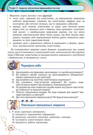 96
Розділ 2. Апаратне забезпечення інформаційної системи
Мережна карта виконує такі функції:
·	 готує дані, отримані від комп’ютера, до передавання мережним
кабелем (перетворює отримані від комп’ютера цифрові дані на
електричні або оптичні сигнали, що їх передають кабелем);
·	 передає дані іншому комп’ютеру та керує цим потоком даних
(перед тим, як передати дані в мережу, вона проводить «електрон­
ний діалог» з приймальною мережною картою, під час якого
визначає максимальний обсяг блока даних, що його можна пере-
давати, інтервал між передаванням блоків даних, швидкість пере-
давання та інші характеристики);
·	 приймає дані з мережного кабелю й переводить у форму, зрозу-
мілу центральному процесору комп’ютера.
За конструкцією мережні карти бувають внутрішніми (це окремі
плати, що їх уставляють у спеціальний слот), зовнішніми (їх під’єднують
через USB-порт комп’ютера та використовують переважно в ноутбуках)
і вбудованими в материнську плату.
Ïåðåâ³ðте ñåáå
12.	 Що розуміють під термінами «мультимедіа» та «засоби мультимедіа»?
13.	 Які апаратні засоби належать до мультимедійного обладнання?
Назвіть призначення цих пристроїв.
14.	 Що розуміють під поняттям «комп’ютерна комунікація»?
15.	 Що називають комп’ютерною мережею? Які існують види
комп’ютерних мереж? Що називають телекомунікацією?
16.	 За допомогою яких апаратних засобів можна під’єднати комп’ютер
до глобальної та локальної мереж?
17.	 Поясніть призначення модема. Які види модемів вам відомі? Чим
характеризують ці пристрої?
18.	 Для чого призначено мережну карту? Які функції вона виконує?
Íàâ÷àëüíî-òðåíóâàëüí³ çàâäàííÿ
1. У яких одиницях вимірюють:
1)	швидкість передавання інформації;
2)	роздільну здатність монітора, принтера, сканера;
3)	чутливість комп’ютерної миші;
4)	швидкість роботи процесора;
 