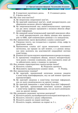 99
§ 5. Пристрої виведення інформації. Мультимедійне обладнання
В.	З жорсткого магнітного диска.	 Г. З компакт-диска.
¥.	 З флеш-пам’яті.
10)	 Що таке кеш-пам’ять?
А.	Це мікросхема оперативної пам’яті.
Б.	Це пристрій зовнішньої пам’яті, який використовують для
збереження великих обсягів інформації.
В.	Це енергонезалежний вид запам’ятовувального пристрою,
що дає змогу швидко працювати з великим обсягом збере-
женої інформації.
Г.	 Це швидкий запам’ятовувальний пристрій невеликого обся-
гу, який використовують для обміну даними між процесо-
ром та ОЗП, щоб компенсувати різницю в їх швидкостях.
11)	 Яке призначення групи функційних клавіш клавіатури?
А.	Уведення тексту, що складається з окремих літер, цифр та
розділових знаків.
Б.	Призначення клавіш цієї групи визначають властивості
застосунка, що працює на цей момент, а в деяких випад-
ках воно залежить від властивостей операційної системи
комп’ютера.
В.	Клавішіцієїгрупикеруютьпереміщеннямкурсорапоекрану.
Г.	 Їх призначено створювати абзаци, можуть використовува­
тися разом з іншими клавішами, вони скасовують певні дії
та забезпечують вихід з підменю та програм.
12)	 Яка основна характеристика маніпулятора миша?
А.	Кількість клавіш.		 Б. Роздільна здатність.
В.	Можливість програмувати клавіші миші. Г. Розмір.
13)	 Яке призначення сканера?
А.	Це пристрій, призначений оптичним шляхом уводити
в комп’ютер відеоінформацію, яку на цей момент транслює
відеомагнітофон.
Б.	Це пристрій уведення в комп’ютер текстової інформації,
яка до цього розміщувалася на аркуші паперу.
В.	Це пристрій виведення з комп’ютера будь-якої інформації.
Г.	 Це пристрій, призначений оптичним шляхом уводити
в комп’ютер графічну інформацію, яка до цього розміщува-
лася на аркуші паперу.
14)	 Що називають рядковою частотою розгортки?
А.	Кількістьрядків,щовідображаютьсянаекранімонітораза1с.
Б.	Кількість пікселів у рядку зображення.
В.	Кількість рядків на екрані монітора.
Г.	 Кількість кадрів, змінених на екрані за 1 с.
 