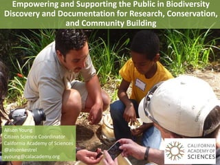 Empowering and Supporting the Public in Biodiversity
Discovery and Documentation for Research, Conservation,
and Community Building
Alison Young
Citizen Science Coordinator
California Academy of Sciences
@alisonkestrel
ayoung@calacademy.org
 