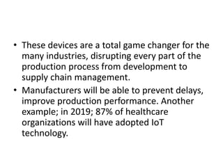 • These devices are a total game changer for the
many industries, disrupting every part of the
production process from development to
supply chain management.
• Manufacturers will be able to prevent delays,
improve production performance. Another
example; in 2019; 87% of healthcare
organizations will have adopted IoT
technology.
 