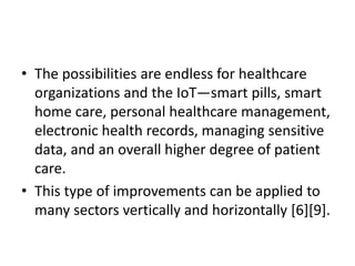 • The possibilities are endless for healthcare
organizations and the IoT—smart pills, smart
home care, personal healthcare management,
electronic health records, managing sensitive
data, and an overall higher degree of patient
care.
• This type of improvements can be applied to
many sectors vertically and horizontally [6][9].
 