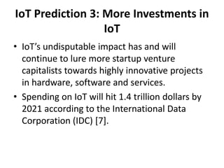 IoT Prediction 3: More Investments in
IoT
• IoT’s undisputable impact has and will
continue to lure more startup venture
capitalists towards highly innovative projects
in hardware, software and services.
• Spending on IoT will hit 1.4 trillion dollars by
2021 according to the International Data
Corporation (IDC) [7].
 