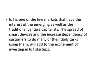 • IoT is one of the few markets that have the
interest of the emerging as well as the
traditional venture capitalists. The spread of
smart devices and the increase dependency of
customers to do many of their daily tasks
using them, will add to the excitement of
investing in IoT startups.
 