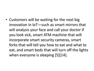 • Customers will be waiting for the next big
innovation in IoT—such as smart mirrors that
will analysis your face and call your doctor if
you look sick, smart ATM machine that will
incorporate smart security cameras, smart
forks that will tell you how to eat and what to
eat, and smart beds that will turn off the lights
when everyone is sleeping [5][14].
 