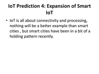 IoT Prediction 4: Expansion of Smart
IoT
• IoT is all about connectivity and processing,
nothing will be a better example than smart
cities , but smart cities have been in a bit of a
holding pattern recently.
 