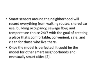 • Smart sensors around the neighborhood will
record everything from walking routes, shared car
use, building occupancy, sewage flow, and
temperature choice 24/7 with the goal of creating
a place that’s comfortable, convenient, safe, and
clean for those who live there.
• Once the model is perfected, it could be the
model for other smart neighborhoods and
eventually smart cities [2].
 