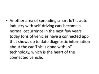 • Another area of spreading smart IoT is auto
industry with self-driving cars become a
normal occurrence in the next few years,
today tons of vehicles have a connected app
that shows up to date diagnostic information
about the car. This is done with IoT
technology, which is the heart of the
connected vehicle.
 