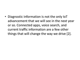 • Diagnostic information is not the only IoT
advancement that we will see in the next year
or so. Connected apps, voice search, and
current traffic information are a few other
things that will change the way we drive [2].
 