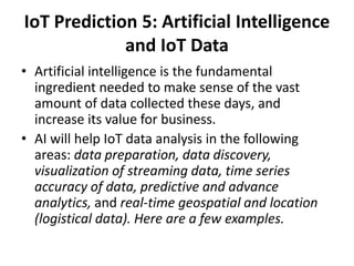 IoT Prediction 5: Artificial Intelligence
and IoT Data
• Artificial intelligence is the fundamental
ingredient needed to make sense of the vast
amount of data collected these days, and
increase its value for business.
• AI will help IoT data analysis in the following
areas: data preparation, data discovery,
visualization of streaming data, time series
accuracy of data, predictive and advance
analytics, and real-time geospatial and location
(logistical data). Here are a few examples.
 