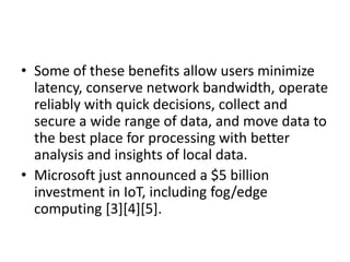 • Some of these benefits allow users minimize
latency, conserve network bandwidth, operate
reliably with quick decisions, collect and
secure a wide range of data, and move data to
the best place for processing with better
analysis and insights of local data.
• Microsoft just announced a $5 billion
investment in IoT, including fog/edge
computing [3][4][5].
 